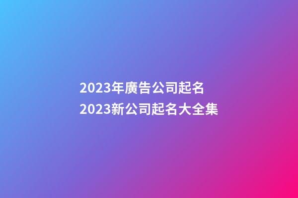 2023年廣告公司起名 2023新公司起名大全集-第1張-公司起名-玄機(jī)派